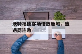 YY易游m6米乐福建YY易游m6米乐信息技术有限公司-沃特福德客场惜败曼城，遭遇两连败(沃特福德客场惜败曼城,遭遇两连败球迷)