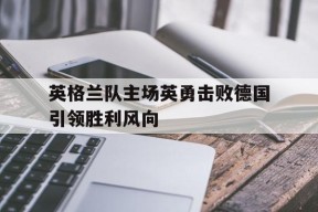 YY易游m6米乐福建YY易游m6米乐信息技术有限公司-关于英格兰队主场英勇击败德国引领胜利风向的信息