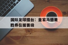 YY易游m6米乐福建YY易游m6米乐信息技术有限公司-国际足球擂台：皇家马德里胜券在握晋级的简单介绍