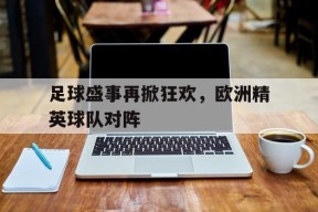 YY易游m6米乐福建YY易游m6米乐信息技术有限公司-足球盛事再掀狂欢，欧洲精英球队对阵的简单介绍