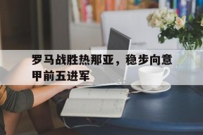 YY易游m6米乐福建YY易游m6米乐信息技术有限公司-罗马战胜热那亚，稳步向意甲前五进军(罗马vs热那亚)