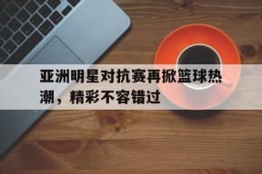 YY易游m6米乐福建YY易游m6米乐信息技术有限公司-包含亚洲明星对抗赛再掀篮球热潮，精彩不容错过的词条