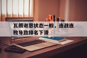 YY易游m6米乐福建YY易游m6米乐信息技术有限公司-瓦朗谢恩状态一般，连战连败导致排名下滑(英雄联盟连败机制)