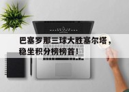 YY易游m6米乐福建YY易游m6米乐信息技术有限公司-巴塞罗那三球大胜塞尔塔，稳坐积分榜榜首！的简单介绍