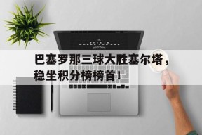 YY易游m6米乐福建YY易游m6米乐信息技术有限公司-巴塞罗那三球大胜塞尔塔，稳坐积分榜榜首！的简单介绍