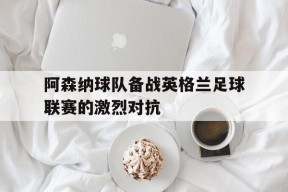 YY易游m6米乐福建YY易游m6米乐信息技术有限公司-阿森纳球队备战英格兰足球联赛的激烈对抗(英国阿森纳足球队)