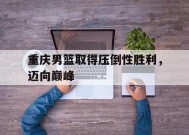 YY易游m6米乐福建YY易游m6米乐信息技术有限公司-重庆男篮取得压倒性胜利，迈向巅峰