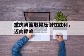 YY易游m6米乐福建YY易游m6米乐信息技术有限公司-重庆男篮取得压倒性胜利，迈向巅峰