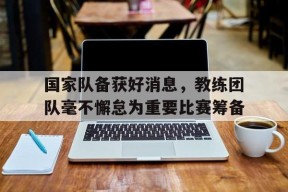 YY易游m6米乐福建YY易游m6米乐信息技术有限公司-关于国家队备获好消息，教练团队毫不懈怠为重要比赛筹备的信息