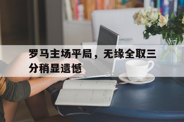 关于罗马主场平局,无缘全取三分稍显遗憾的信息 关于罗马主场平局,无缘全取三分稍显遗憾的信息
