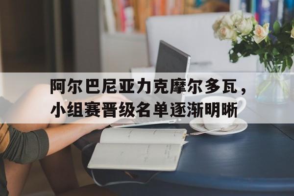 包含阿尔巴尼亚力克摩尔多瓦,小组赛晋级名单逐渐明晰的词条 包含阿尔巴尼亚力克摩尔多瓦,小组赛晋级名单逐渐明晰的词条