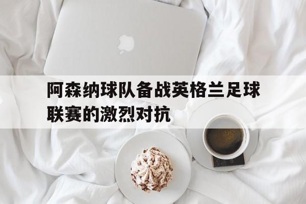 阿森纳球队备战英格兰足球联赛的激烈对抗(英国阿森纳足球队)